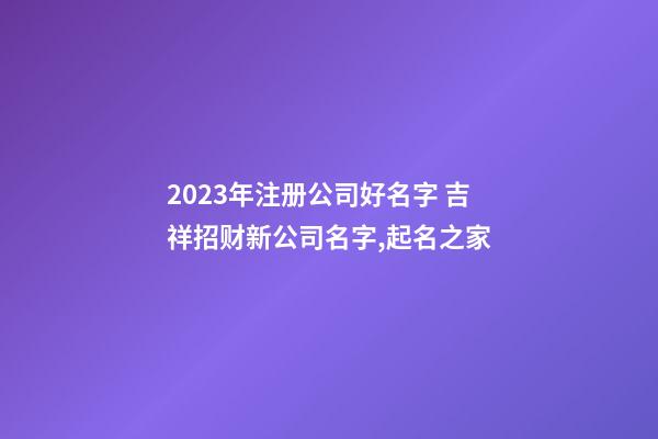 2023年注册公司好名字 吉祥招财新公司名字,起名之家-第1张-公司起名-玄机派